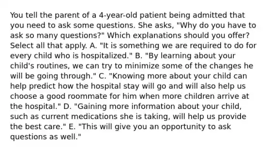 You tell the parent of a 4-year-old patient being admitted that you need to ask some questions. She asks, "Why do you have to ask so many questions?" Which explanations should you offer? Select all that apply. A. "It is something we are required to do for every child who is hospitalized." B. "By learning about your child's routines, we can try to minimize some of the changes he will be going through." C. "Knowing more about your child can help predict how the hospital stay will go and will also help us choose a good roommate for him when more children arrive at the hospital." D. "Gaining more information about your child, such as current medications she is taking, will help us provide the best care." E. "This will give you an opportunity to ask questions as well."