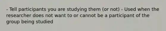 - Tell participants you are studying them (or not) - Used when the researcher does not want to or cannot be a participant of the group being studied