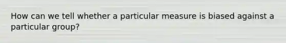 How can we tell whether a particular measure is biased against a particular group?