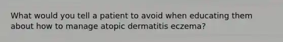 What would you tell a patient to avoid when educating them about how to manage atopic dermatitis eczema?