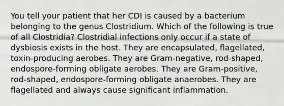 You tell your patient that her CDI is caused by a bacterium belonging to the genus Clostridium. Which of the following is true of all Clostridia? Clostridial infections only occur if a state of dysbiosis exists in the host. They are encapsulated, flagellated, toxin-producing aerobes. They are Gram-negative, rod-shaped, endospore-forming obligate aerobes. They are Gram-positive, rod-shaped, endospore-forming obligate anaerobes. They are flagellated and always cause significant inflammation.