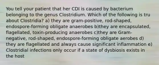 You tell your patient that her CDI is caused by bacterium belonging to the genus Clostridium. Which of the following is tru about Clostridia? a) they are gram-positive, rod-shaped, endospore-forming obligate anaerobes b)they are encapsulated, flagellated, toxin-producing anaerobes c)they are Gram-negative, rod-shaped, endospore-forming obligate aerobes d) they are flagellated and always cause significant inflammation e) Clostridial infections only occur if a state of dysbiosis exists in the host