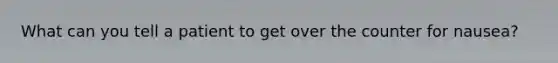 What can you tell a patient to get over the counter for nausea?