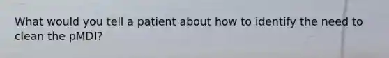 What would you tell a patient about how to identify the need to clean the pMDI?
