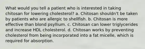 What would you tell a patient who is interested in taking chitosan for lowering cholesterol? a. Chitosan shouldn't be taken by patients who are allergic to shellfish. b. Chitosan is more effective than blond psyllium. c. Chitosan can lower triglycerides and increase HDL cholesterol. d. Chitosan works by preventing cholesterol from being incorporated into a fat micelle, which is required for absorption.