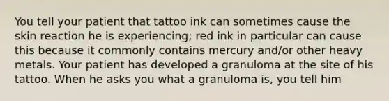 You tell your patient that tattoo ink can sometimes cause the skin reaction he is experiencing; red ink in particular can cause this because it commonly contains mercury and/or other heavy metals. Your patient has developed a granuloma at the site of his tattoo. When he asks you what a granuloma is, you tell him