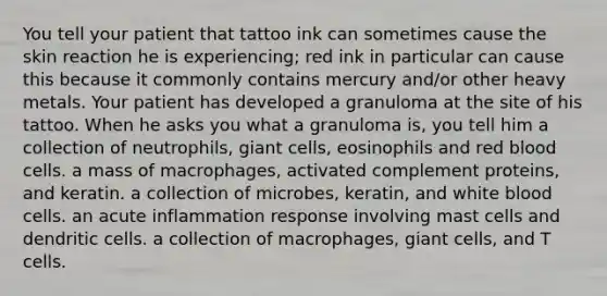 You tell your patient that tattoo ink can sometimes cause the skin reaction he is experiencing; red ink in particular can cause this because it commonly contains mercury and/or other heavy metals. Your patient has developed a granuloma at the site of his tattoo. When he asks you what a granuloma is, you tell him a collection of neutrophils, giant cells, eosinophils and red blood cells. a mass of macrophages, activated complement proteins, and keratin. a collection of microbes, keratin, and white blood cells. an acute inflammation response involving mast cells and dendritic cells. a collection of macrophages, giant cells, and T cells.