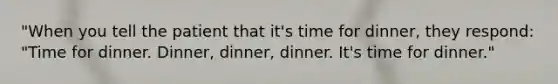 "When you tell the patient that it's time for dinner, they respond: "Time for dinner. Dinner, dinner, dinner. It's time for dinner."