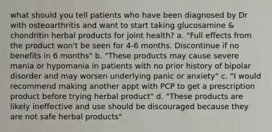 what should you tell patients who have been diagnosed by Dr with osteoarthritis and want to start taking glucosamine & chondritin herbal products for joint health? a. "Full effects from the product won't be seen for 4-6 months. Discontinue if no benefits in 6 months" b. "These products may cause severe mania or hypomania in patients with no prior history of bipolar disorder and may worsen underlying panic or anxiety" c. "I would recommend making another appt with PCP to get a prescription product before trying herbal product" d. "These products are likely ineffective and use should be discouraged because they are not safe herbal products"