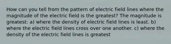 How can you tell from the pattern of electric field lines where the magnitude of the electric field is the greatest? The magnitude is greatest: a) where the density of electric field lines is least. b) where the electric field lines cross over one another. c) where the density of the electric field lines is greatest