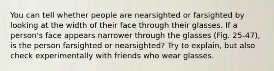 You can tell whether people are nearsighted or farsighted by looking at the width of their face through their glasses. If a person's face appears narrower through the glasses (Fig. 25-47), is the person farsighted or nearsighted? Try to explain, but also check experimentally with friends who wear glasses.