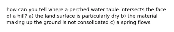 how can you tell where a perched water table intersects the face of a hill? a) the land surface is particularly dry b) the material making up the ground is not consolidated c) a spring flows