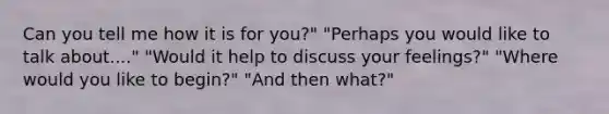 Can you tell me how it is for you?" "Perhaps you would like to talk about...." "Would it help to discuss your feelings?" "Where would you like to begin?" "And then what?"