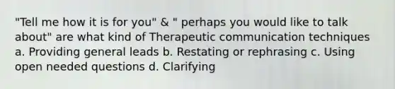 "Tell me how it is for you" & " perhaps you would like to talk about" are what kind of <a href='https://www.questionai.com/knowledge/kzaJjOKYgA-therapeutic-communication' class='anchor-knowledge'>therapeutic communication</a> techniques a. Providing general leads b. Restating or rephrasing c. Using open needed questions d. Clarifying