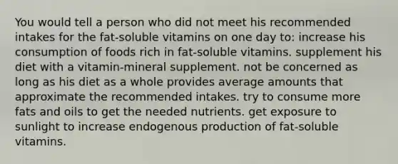 You would tell a person who did not meet his recommended intakes for the fat-soluble vitamins on one day to:​ ​increase his consumption of foods rich in fat-soluble vitamins. ​supplement his diet with a vitamin-mineral supplement. ​not be concerned as long as his diet as a whole provides average amounts that approximate the recommended intakes. ​try to consume more fats and oils to get the needed nutrients. ​get exposure to sunlight to increase endogenous production of fat-soluble vitamins.