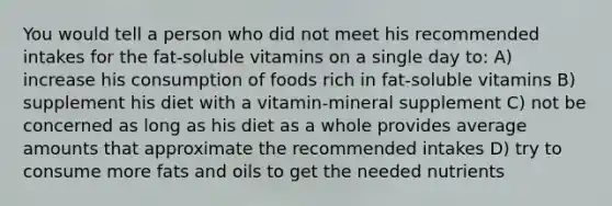 You would tell a person who did not meet his recommended intakes for the fat-soluble vitamins on a single day to: A) increase his consumption of foods rich in fat-soluble vitamins B) supplement his diet with a vitamin-mineral supplement C) not be concerned as long as his diet as a whole provides average amounts that approximate the recommended intakes D) try to consume more fats and oils to get the needed nutrients