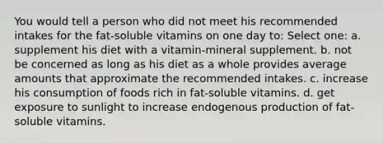 You would tell a person who did not meet his recommended intakes for the fat-soluble vitamins on one day to: Select one: a. supplement his diet with a vitamin-mineral supplement. b. not be concerned as long as his diet as a whole provides average amounts that approximate the recommended intakes. c. increase his consumption of foods rich in fat-soluble vitamins. d. get exposure to sunlight to increase endogenous production of fat-soluble vitamins.