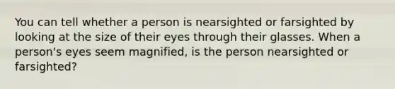 You can tell whether a person is nearsighted or farsighted by looking at the size of their eyes through their glasses. When a person's eyes seem magnified, is the person nearsighted or farsighted?