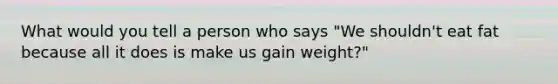 What would you tell a person who says "We shouldn't eat fat because all it does is make us gain weight?"