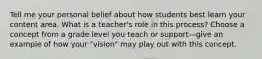 Tell me your personal belief about how students best learn your content area. What is a teacher's role in this process? Choose a concept from a grade level you teach or support—give an example of how your "vision" may play out with this concept.