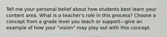 Tell me your personal belief about how students best learn your content area. What is a teacher's role in this process? Choose a concept from a grade level you teach or support—give an example of how your "vision" may play out with this concept.