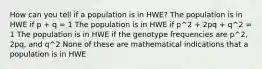 How can you tell if a population is in HWE? The population is in HWE if p + q = 1 The population is in HWE if p^2 + 2pq + q^2 = 1 The population is in HWE if the genotype frequencies are p^2, 2pq, and q^2 None of these are mathematical indications that a population is in HWE