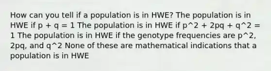 How can you tell if a population is in HWE? The population is in HWE if p + q = 1 The population is in HWE if p^2 + 2pq + q^2 = 1 The population is in HWE if the genotype frequencies are p^2, 2pq, and q^2 None of these are mathematical indications that a population is in HWE