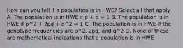 How can you tell if a population is in HWE? Select all that apply. A. The population is in HWE if p + q = 1 B. The population is in HWE if p^2 + 2pq + q^2 = 1 C. The population is in HWE if the genotype frequencies are p^2, 2pq, and q^2 D. None of these are mathematical indications that a population is in HWE