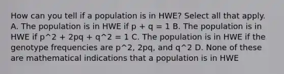 How can you tell if a population is in HWE? Select all that apply. A. The population is in HWE if p + q = 1 B. The population is in HWE if p^2 + 2pq + q^2 = 1 C. The population is in HWE if the genotype frequencies are p^2, 2pq, and q^2 D. None of these are mathematical indications that a population is in HWE