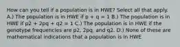 How can you tell if a population is in HWE? Select all that apply. A.) The population is in HWE if p + q = 1 B.) The population is in HWE if p2 + 2pq + q2 = 1 C.) The population is in HWE if the genotype frequencies are p2, 2pq, and q2. D.) None of these are mathematical indications that a population is in HWE