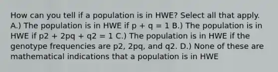 How can you tell if a population is in HWE? Select all that apply. A.) The population is in HWE if p + q = 1 B.) The population is in HWE if p2 + 2pq + q2 = 1 C.) The population is in HWE if the genotype frequencies are p2, 2pq, and q2. D.) None of these are mathematical indications that a population is in HWE