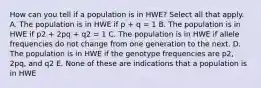 How can you tell if a population is in HWE? Select all that apply. A. The population is in HWE if p + q = 1 B. The population is in HWE if p2 + 2pq + q2 = 1 C. The population is in HWE if allele frequencies do not change from one generation to the next. D. The population is in HWE if the genotype frequencies are p2, 2pq, and q2 E. None of these are indications that a population is in HWE