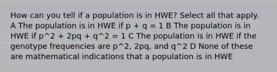 How can you tell if a population is in HWE? Select all that apply. A The population is in HWE if p + q = 1 B The population is in HWE if p^2 + 2pq + q^2 = 1 C The population is in HWE if the genotype frequencies are p^2, 2pq, and q^2 D None of these are mathematical indications that a population is in HWE