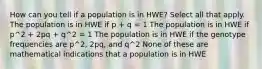 How can you tell if a population is in HWE? Select all that apply. The population is in HWE if p + q = 1 The population is in HWE if p^2 + 2pq + q^2 = 1 The population is in HWE if the genotype frequencies are p^2, 2pq, and q^2 None of these are mathematical indications that a population is in HWE