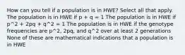 How can you tell if a population is in HWE? Select all that apply. The population is in HWE if p + q = 1 The population is in HWE if p^2 + 2pq + q^2 = 1 The population is in HWE if the genotype frequencies are p^2, 2pq, and q^2 over at least 2 generations None of these are mathematical indications that a population is in HWE