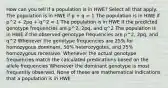 How can you tell if a population is in HWE? Select all that apply. The population is in HWE if p + q = 1 The population is in HWE if p^2 + 2pq + q^2 = 1 The population is in HWE if the predicted genotype frequencies are p^2, 2pq, and q^2 The population is in HWE if the observed genotype frequencies are p^2, 2pq, and q^2 Whenever the genotype frequencies are 25% for homozygous dominant, 50% heterozygotes, and 25% homozygous recessive. Whenever the actual genotype frequencies match the calculated predications based on the allele frequencies Whenever the dominant genotype is most frequently observed. None of these are mathematical indications that a population is in HWE