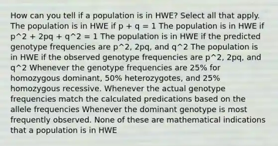 How can you tell if a population is in HWE? Select all that apply. The population is in HWE if p + q = 1 The population is in HWE if p^2 + 2pq + q^2 = 1 The population is in HWE if the predicted genotype frequencies are p^2, 2pq, and q^2 The population is in HWE if the observed genotype frequencies are p^2, 2pq, and q^2 Whenever the genotype frequencies are 25% for homozygous dominant, 50% heterozygotes, and 25% homozygous recessive. Whenever the actual genotype frequencies match the calculated predications based on the allele frequencies Whenever the dominant genotype is most frequently observed. None of these are mathematical indications that a population is in HWE