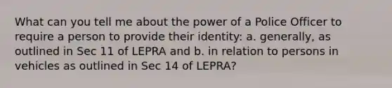 What can you tell me about the power of a Police Officer to require a person to provide their identity: a. generally, as outlined in Sec 11 of LEPRA and b. in relation to persons in vehicles as outlined in Sec 14 of LEPRA?