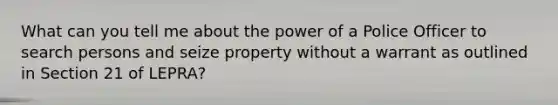 What can you tell me about the power of a Police Officer to search persons and seize property without a warrant as outlined in Section 21 of LEPRA?