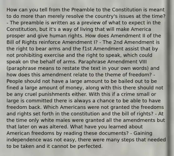 How can you tell from the Preamble to the Constitution is meant to do more than merely resolve the country's issues at the time? - The preamble is written as a preview of what to expect in the Constitution, but it's a way of living that will make America prosper and give human rights. How does Amendment II of the Bill of Rights reinforce Amendment I? - The 2nd Amendment is the right to bear arms and the f1st Amendment assist that by not prohibiting exercise and the right to speak, which could speak on the behalf of arms. Paraphrase Amendment VIII (paraphrase means to restate the text in your own words) and how does this amendment relate to the theme of freedom? - People should not have a large amount to be bailed out to be fined a large amount of money, along with this there should not be any cruel punishments either. With this if a crime small or large is committed there is always a chance to be able to have freedom back. Which Americans were not granted the freedoms and rights set forth in the constitution and the bill of rights? - At the time only white males were granted all the amendments but that later on was altered. What have you learned about American freedoms by reading these documents? - Gaining independence was not easy, there were many steps that needed to be taken and it cannot be perfected.