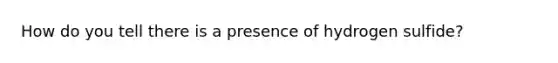 How do you tell there is a presence of hydrogen sulfide?