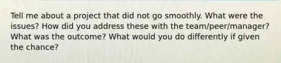 Tell me about a project that did not go smoothly. What were the issues? How did you address these with the team/peer/manager? What was the outcome? What would you do differently if given the chance?