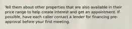 Tell them about other properties that are also available in their price range to help create interest and get an appointment. If possible, have each caller contact a lender for financing pre-approval before your first meeting.