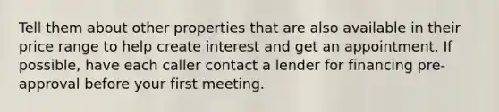 Tell them about other properties that are also available in their price range to help create interest and get an appointment. If possible, have each caller contact a lender for financing pre-approval before your first meeting.