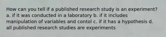 How can you tell if a published research study is an experiment? a. if it was conducted in a laboratory b. if it includes manipulation of variables and contol c. if it has a hypothesis d. all published research studies are experiments