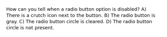 How can you tell when a radio button option is disabled? A) There is a crutch icon next to the button. B) The radio button is gray. C) The radio button circle is cleared. D) The radio button circle is not present.