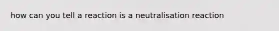 how can you tell a reaction is a neutralisation reaction