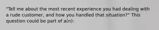 "Tell me about the most recent experience you had dealing with a rude customer, and how you handled that situation?" This question could be part of a(n):