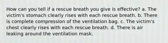 How can you tell if a rescue breath you give is effective? a. The victim's stomach clearly rises with each rescue breath. b. There is complete compression of the ventilation bag. c. The victim's chest clearly rises with each rescue breath. d. There is air leaking around the ventilation mask.