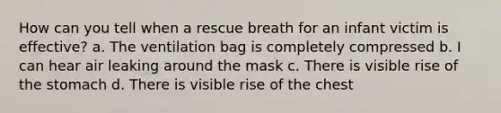 How can you tell when a rescue breath for an infant victim is effective? a. The ventilation bag is completely compressed b. I can hear air leaking around the mask c. There is visible rise of the stomach d. There is visible rise of the chest